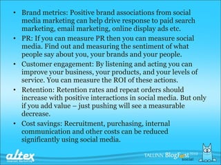 Brand metrics: Positive brand associations from social media marketing can help drive response to paid search marketing, email marketing, online display ads etc. PR: If you can measure PR then you can measure social media. Find out and measuring the sentiment of what people say about you, your brands and your people. Customer engagement: By listening and acting you can improve your business, your products, and your levels of service. You can measure the ROI of these actions. Retention: Retention rates and repeat orders should increase with positive interactions in social media. But only if you add value – just pushing will see a measurable decrease. Cost savings: Recruitment, purchasing, internal communication and other costs can be reduced significantly using social media. 