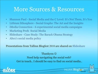 Shannon Paul  -  Social Media and the C Level: It’s Not Them, It’s You Lithium lithosphere  -  Social Graphs: The Art and the Insights iMedia Connection  -  6 experimental social media campaigns Marketing Prof s   Social Media Slideshare  -  Case Study: The  Barack Obama  Strategy Altex’s social media policy Presentations from Tallinn Blogfest  2010  are shared on  Slideshare Thankyou   Need help navigating the social web? Get in touch.. I should be easy to find on social media.. More Sources &  Resources 