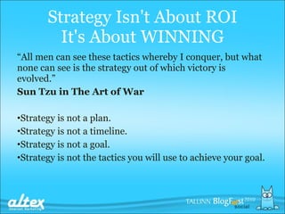 Strategy  I sn't  A bout ROI It's  A bout WINNING “ All men can see these tactics whereby I conquer, but what none can see is the strategy out of which victory is evolved.”   Sun Tzu in The Art of War Strategy is not a plan . Strategy is not a timeline . Strategy is not a goal . Strategy is not  the  tactics you will use to achieve your   goal .   