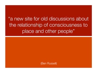 “a new site for old discussions about
 the relationship of consciousness to
        place and other people”




              (Ben Russell)