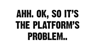 AHH. OK, SO IT’S
THE PLATFORM’S
PROBLEM..
 