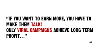 “IF YOU WANT TO EARN MORE, YOU HAVE TO
MAKE THEM TALK!
ONLY VIRAL CAMPAIGNS ACHIEVE LONG TERM
PROFIT…”
-ME
 
