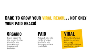 Dare to grow your viral reach… not only
your paid reach!
Organic
Organic reach is)the)
total)number)of)unique)
people)who)were)
shown)your)post)
through)unpaid)
distribution
PAID
Paid reach is)the)total)
number)of)unique)
people)who)were)
shown)your)post)as)a)
result)of)ads.
VIRAL
The)number)of)unique)
people)who)saw)your)
post)or)page)
mentioned)from)a)story)
published)by)a)friend.
 