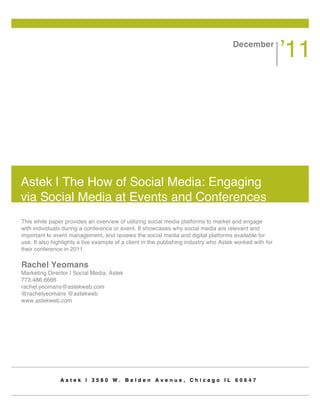 December
                                                                                                          ’11




Astek | The How of Social Media: Engaging
via Social Media at Events and Conferences
This white paper provides an overview of utilizing social media platforms to market and engage
with individuals during a conference or event. It showcases why social media are relevant and
important to event management, and reviews the social media and digital platforms available for
use. It also highlights a live example of a client in the publishing industry who Astek worked with for
their conference in 2011.

Rachel Yeomans
Marketing Director | Social Media, Astek
773.486.6666
rachel.yeomans@astekweb.com
@rachelyeomans @astekweb
www.astekweb.com




                Astek | 3580 W. Belden Avenue, Chicago IL 60647
 