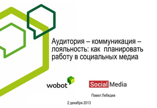Аудитория – коммуникация –
лояльность: как планировать
работу в социальных медиа

Павел Лебедев
2 декабря 2013

 
