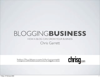 BLOGGINGBUSINESS
                                  HOW A BLOG CAN GROW YOUR BUSINESS
                                           Chris Garrett



                           http://twitter.com/chrisgarrett



Friday, 27 February 2009                                              1
 