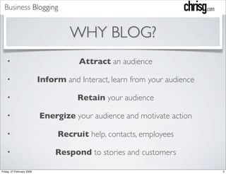 Business Blogging


                                    WHY BLOG?
                                      Attract an audience
    •

                           Inform and Interact, learn from your audience
    •

                                      Retain your audience
    •

                           Energize your audience and motivate action
    •

                                Recruit help, contacts, employees
    •

                                Respond to stories and customers
    •

Friday, 27 February 2009                                                   2
 