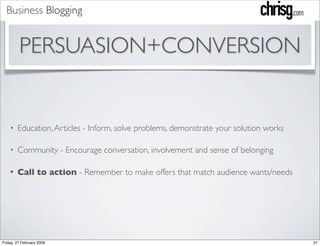 Business Blogging


         PERSUASION+CONVERSION


        Education, Articles - Inform, solve problems, demonstrate your solution works
    •


        Community - Encourage conversation, involvement and sense of belonging
    •


        Call to action - Remember to make offers that match audience wants/needs
    •




Friday, 27 February 2009                                                                21
 