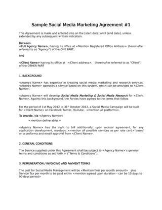 Sample Social Media Marketing Agreement #1
This Agreement is made and entered into on the [start date] until [end date], unless
extended by any subsequent written indication.
Between
<Full Agency Name>, having its office at <Mention Registered Office Address> (hereinafter
referred to as “Agency”) of the ONE PART;
And
<Client Name> having its office at <Client address>. (hereinafter referred to as “Client”)
of the OTHER PART
1. BACKGROUND
<Agency Name> has expertise in creating social media marketing and research services.
<Agency Name> operates a service based on this system, which can be provided to <Client
Name>.
<Agency Name> will develop Social Media Marketing & Social Media Research for <Client
Name>. Against this background, the Parties have agreed to the terms that follow.
For the period of 1st May 2012 to 31st
October 2012, a Social Media Campaign will be built
for <Client Name> on Facebook Twitter, Youtube , <mention all platforms>.
To provide, via <Agency Name>:
<mention deliverables>
<Agency Name> has the right to bill additionally, upon mutual agreement, for any
application development, meetups, <mention all possible services as per rate card> based
on a proforma and email approval from <Client Name>.
2. GENERAL CONDITIONS
The Service supplied under this Agreement shall be subject to <Agency Name>’s general
terms and conditions as set forth in (“Terms & Conditions”).
3. REMUNERATION / INVOICING AND PAYMENT TERMS
The cost for Social Media Management will be <Mention final per month amount> plus
Service Tax per month to be paid within <mention agreed upon duration – can be 10 days to
90 days period>
 