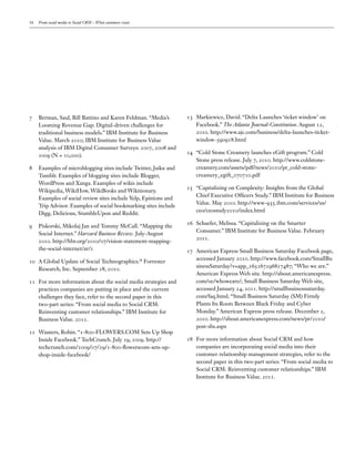 16   From social media to Social CRM – What customers want




7    Berman, Saul, Bill Battino and Karen Feldman. “Media’s       13 Markiewicz, David. “Delta Launches ‘ticket window’ on
     Looming Revenue Gap: Digital-driven challenges for              Facebook.” The Atlanta Journal-Constitution. August 12,
     traditional business models.” IBM Institute for Business        2010. http://www.ajc.com/business/delta-launches-ticket-
     Value. March 2010; IBM Institute for Business Value             window-590918.html
     analysis of IBM Digital Consumer Surveys: 2007, 2008 and
                                                                  14 “Cold Stone Creamery launches eGift program.” Cold
     2009 (N = 10,000).
                                                                     Stone press release. July 7, 2010. http://www.coldstone-
8    Examples of microblogging sites include Twitter, Jaiku and      creamery.com/assets/pdf/news/2010/pr_cold-stone-
     Tumblr. Examples of blogging sites include Blogger,             creamery_egift_070710.pdf
     WordPress and Xanga. Examples of wikis include
                                                                  15 “Capitalizing on Complexity: Insights from the Global
     Wikipedia, WikiHow, WikiBooks and Wikitionary.
                                                                     Chief Executive Officers Study.” IBM Institute for Business
     Examples of social review sites include Yelp, Epinions and
                                                                     Value. May 2010. http://www-935.ibm.com/services/us/
     Trip Advisor. Examples of social bookmarking sites include
                                                                     ceo/ceostudy2010/index.html
     Digg, Delicious, StumbleUpon and Reddit.
                                                                  16 Schaefer, Melissa. “Capitalizing on the Smarter
9    Piskorski, Mikolaj Jan and Tommy McCall. “Mapping the
                                                                     Consumer.” IBM Institute for Business Value. February
     Social Internet.” Harvard Business Review. July-August
                                                                     2011.
     2010. http://hbr.org/2010/07/vision-statement-mapping-
     the-social-internet/ar/1                                     17 American Express Small Business Saturday Facebook page,
                                                                     accessed January 2010. http://www.facebook.com/SmallBu
10 A Global Update of Social Technographics. Forrester       ®

                                                                     sinessSaturday?v=app_165267296827487; “Who we are.”
   Research, Inc. September 28, 2010.
                                                                     American Express Web site. http://about.americanexpress.
11 For more information about the social media strategies and        com/oc/whoweare/; Small Business Saturday Web site,
   practices companies are putting in place and the current          accessed January 24, 2011. http://smallbusinesssaturday.
   challenges they face, refer to the second paper in this           com/faq.html; “Small Business Saturday (SM) Firmly
   two-part series: “From social media to Social CRM:                Plants Its Roots Between Black Friday and Cyber
   Reinventing customer relationships.” IBM Institute for            Monday.” American Express press release. December 2,
   Business Value. 2011.                                             2010. http://about.americanexpress.com/news/pr/2010/
                                                                     post-sbs.aspx
12 Wauters, Robin. “1-800-FLOWERS.COM Sets Up Shop
   Inside Facebook.” TechCrunch. July 29, 2009. http://           18 For more information about Social CRM and how
   techcrunch.com/2009/07/29/1-800-flowerscom-sets-up-               companies are incorporating social media into their
   shop-inside-facebook/                                             customer relationship management strategies, refer to the
                                                                     second paper in this two-part series: “From social media to
                                                                     Social CRM: Reinventing customer relationships.” IBM
                                                                     Institute for Business Value. 2011.
 