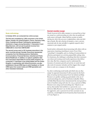 IBM Global Business Services     3




                                                              Social media surge
Study methodology                                             Nearly 80 percent of the online consumers we surveyed have at least
                                                              one account on a social networking site where they can quickly and
In October 2010, we conducted two online surveys:
                                                              easily connect with people. Almost half have accounts on media-
The first was completed by 1,056 consumers in the United      sharing sites where they can access or upload photos, videos and other
States, Canada, the United Kingdom, France, Germany, India,   types of media. But only a fraction of consumers, a mere 5 percent,
China, Australia and Brazil. Participants represented a
                                                              consistently take the time and effort to regularly respond to others’
distribution of ages among Generation Y, Generation X and
                                                              comments or post original content.
Baby Boomers, with annual household incomes from
US$25,000 to more than US$100,000.6
                                                              Social media is ultimately about interacting with others with an
The second survey went to 351 business executives in the      expectation of getting something in return. Even if that
same countries (except Canada). Executives represented
                                                              “something” is intangible, such as a feeling of connectedness or
companies from the following sectors: Distribution,
                                                              affection, participants are actively, purposefully seeking value.
Communications, Financial Services, Industrial and Public
                                                              For businesses, the challenge is unlocking what their customers
Sector/Healthcare. In addition, to capture qualitative data
from executives responsible for social media programs, we     care about and creating social media experiences that deliver
conducted 17 interviews in the United States and the United   that value. But first, companies need to understand the
Kingdom. In partnership with Oxford Economics, we also        dynamics of consumer growth and activity on social sites and
established a Social CRM blog to solicit feedback on Social   take stock of consumer attitudes and the triggers that compel
CRM topics from social media and CRM specialists and          them to seek out a company in the first place.
other interested individuals.
                                                              So, who is embracing social media and which sites are they
                                                              using? As expected, Generation Y still accounts for the lion’s
                                                              share of activity, but Generation X isn’t far behind and Baby
                                                              Boomers are quickly catching up, particularly in the use of
                                                              social networking sites, such as Facebook, LinkedIn, Orkut,
                                                              and QQ. Baby Boomers have demonstrated the most growth in
                                                              terms of numbers using such sites. In 2009, 50 percent of Baby
                                                              Boomers were using social networking sites.7 Based on our
                                                              survey, that number had swelled to 72 percent by 2010.
                                                              However, Baby Boomers’ use of other types of social sites is far
                                                              less aggressive, and 20 percent do not have accounts on any
                                                              social site, a much higher level of inactivity than Generation X
                                                              or Y (see Figure 1).
 