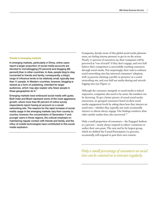 IBM Global Business Services   5




                                                                  Companies, keenly aware of this global social media phenom-
                                                                  enon, are feeling intense pressure to get in on the action.
Trends in emerging markets
                                                                  Nearly 70 percent of executives say their companies will be
In emerging markets, particularly in China, online users          perceived as “out of touch” if they don’t engage, and over half
report a larger proportion of social media accounts are           believe their competition is successfully reaching customers
devoted to microblogging (75 percent) and blogging (66            through social media. Not surprisingly, their rush to embrace
percent) than in other countries. In Asia, people blog to stay
                                                                  social networking sites has mirrored consumers’ adoption,
connected to friends and family; consequently, a blog’s
                                                                  with 79 percent claiming a profile or presence on a social
range of influence tends to be relatively small, typically less
than 11 people. In Western countries, however, blogging is
                                                                  networking site, and over half use media sharing and microb-
viewed as a form of publishing, intended for larger               logging sites (see Figure 2).
audiences, which may also explain why fewer people in
these geographies do it.9                                         Although the consumer stampede to social media is indeed
                                                                  impressive, companies also need to be aware the numbers can
Emerging markets have embraced social media with gusto.
                                                                  be deceiving. To get a better picture of actual social media
Both India and Brazil represent some of the most aggressive
growth, where more than 90 percent of online survey               interaction, we grouped consumers based on their social
respondents report having an account on a social                  media engagement levels by asking them how they interact on
networking site. The reasons for the rapid increase of social     social sites – whether they typically just read, occasionally
media usage in the emerging markets vary from country to          interact or almost always engage. Our findings reinforce what
country; however, the concentration of Generation Y and           other similar studies have also uncovered.10
younger users in those regions, the cultural emphasis on
maintaining regular contact with friends and family, and the      Only a small proportion of consumers – the Engaged Authors
influx of mobile technologies have contributed to this social     at 5 percent – nearly always respond to others’ comments or
media explosion.                                                  author their own posts. The next and by far largest group,
                                                                  which we dubbed the Casual Participants (75 percent),
                                                                  occasionally will respond or post their own content.




                                                                  Only a small percentage of consumers on social
                                                                  sites can be counted on to interact regularly.
 