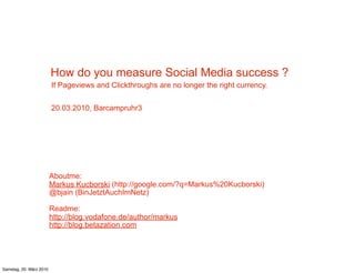 How do you measure Social Media success ?
                         If Pageviews and Clickthroughs are no longer the right currency.


                         20.03.2010, Barcampruhr3




                         Aboutme:
                         Markus Kucborski (http://google.com/?q=Markus%20Kucborski)
                         @bjain (BinJetztAuchImNetz)

                         Readme:
                         http://blog.vodafone.de/author/markus
                         http://blog.betazation.com




Samstag, 20. März 2010
 