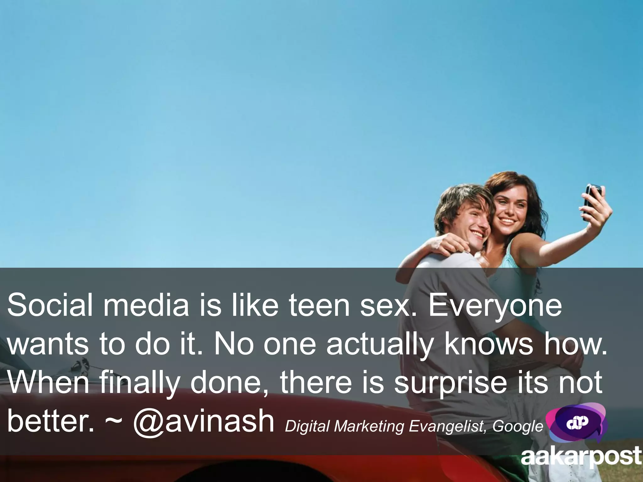 Social media is like teen sex. Everyone
wants to do it. No one actually knows how.
When finally done, there is surprise its not
better. ~ @avinash Digital Marketing Evangelist, Google
 