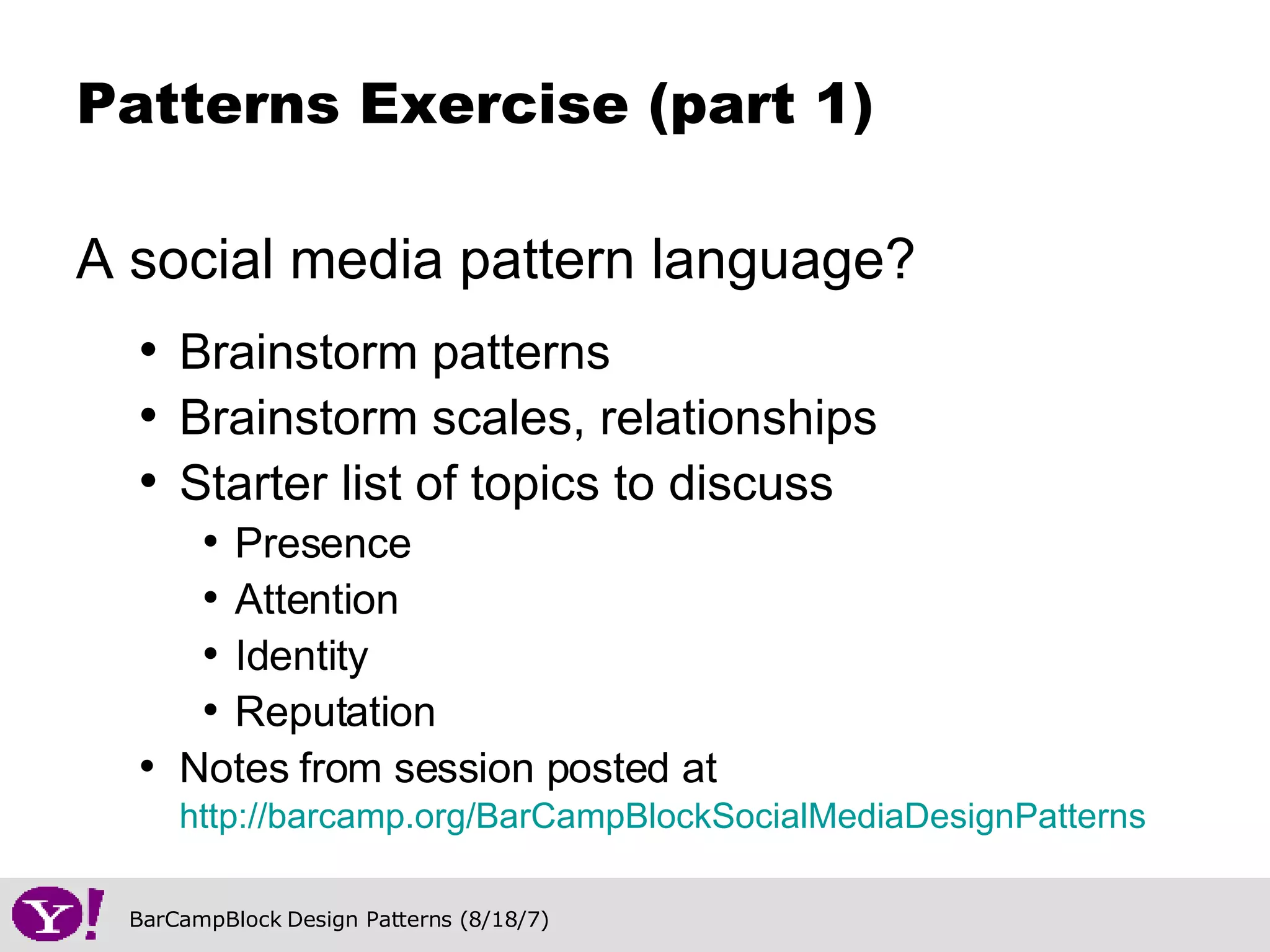 A social media pattern language? Brainstorm patterns Brainstorm scales, relationships Starter list of topics to discuss Presence Attention  Identity Reputation Notes from session posted at  http://barcamp.org/BarCampBlockSocialMediaDesignPatterns   Patterns Exercise (part 1) 