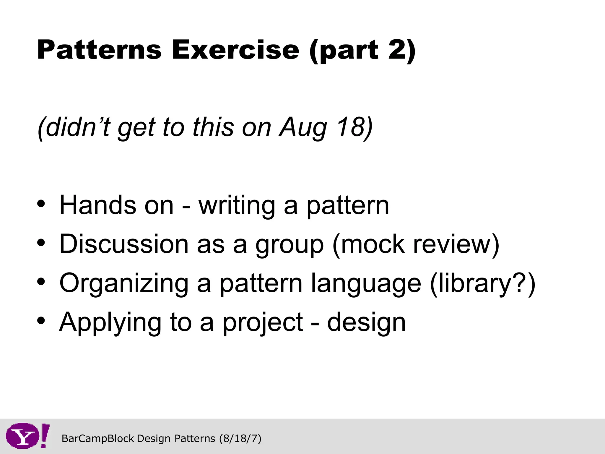 (didn’t get to this on Aug 18) Hands on - writing a pattern Discussion as a group (mock review) Organizing a pattern language (library?) Applying to a project - design Patterns Exercise (part 2) 