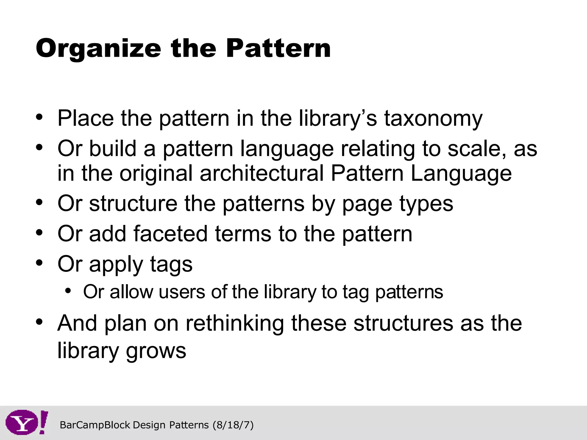 Place the pattern in the library’s taxonomy Or build a pattern language relating to scale, as in the original architectural Pattern Language Or structure the patterns by page types Or add faceted terms to the pattern Or apply tags Or allow users of the library to tag patterns And plan on rethinking these structures as the library grows Organize the Pattern 