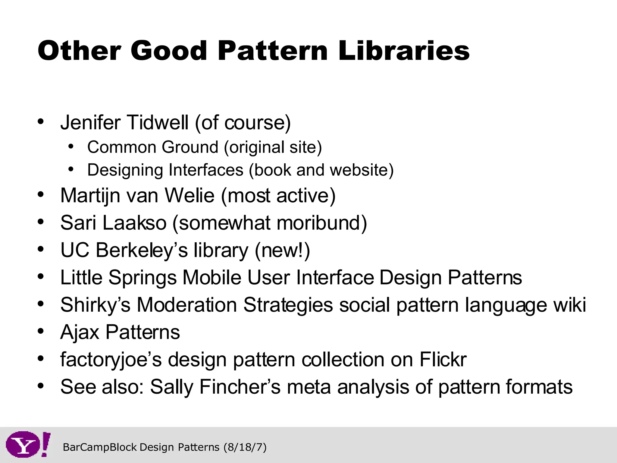Jenifer Tidwell (of course) Common Ground (original site) Designing Interfaces (book and website) Martijn van Welie (most active) Sari Laakso (somewhat moribund) UC Berkeley’s library (new!) Little Springs Mobile User Interface Design Patterns Shirky’s Moderation Strategies social pattern language wiki Ajax Patterns factoryjoe’s design pattern collection on Flickr See also: Sally Fincher’s meta analysis of pattern formats Other Good Pattern Libraries 