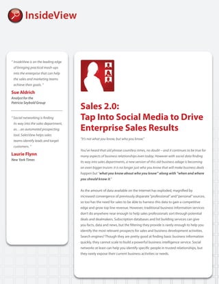 “	InsideView	is	on	the	leading	edge		
	 of	bringing	practical	mash-ups		
	 into	the	enterprise	that	can	help		
	 the	sales	and	marketing	teams		
	 achieve	their	goals.	”

Sue Aldrich
Analyst for the

                                         Sales 2.0:
Patricia Seybold Group



“	Social	networking	is	finding	          Tap Into Social Media to Drive
	 its	way	into	the	sales	department,		
	 as…an	automated	prospecting		          Enterprise Sales Results
	 tool.	SalesView	helps	sales		
                                         “It’s	not	what	you	know,	but	who	you	know.”
	 teams	identify	leads	and	target		
	 customers.	”
                                         You’ve	heard	that	old	phrase	countless	times,	no	doubt	–	and	it	continues	to	be	true	for	
Laurie Flynn                             many	aspects	of	business	relationships	even	today.	However	with	social	data	finding	
New York Times
                                         its	way	into	sales	departments,	a	new	version	of	this	old	business	adage	is	becoming	
                                         an	even	bigger	truism:	it	is	no	longer	just	who	you	know	that	will	make	business	deals	
                                         happen	but	“what you know about who you know” along with “when and where
                                         you should know it.”


                                         As the amount of data available on the Internet has exploded, magnified by
                                         increased convergence of previously disparate “professional” and “personal” sources,
                                         so too has the need for sales to be able to harness this data to gain a competitive
                                         edge and grow top line revenue. However, traditional business information services
                                         don’t do anywhere near enough to help sales professionals sort through potential
                                         deals and dealmakers. Subscription databases and list building services can give
                                         you facts, data and news, but the filtering they provide is rarely enough to help you
                                         identify the most relevant prospects for sales and business development activities.
                                         Search engines? Though they are pretty good at finding basic business information
                                         quickly, they cannot scale to build a powerful business intelligence service. Social
                                         networks at least can help you identify specific people in trusted relationships, but
                                         they rarely expose their current business activities or needs.
 