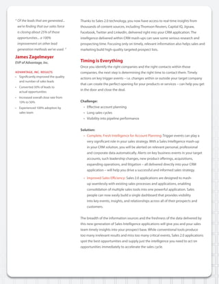 “	Of	the	leads	that	are	generated...	    Thanks to Sales 2.0 technology, you now have access to real-time insights from
	 we’re	finding	that	our	sales	force		   thousands of content sources, including Thomson Reuters, Capital IQ, Jigsaw,
	 is	closing	about	25%	of	those		        Facebook, Twitter and LinkedIn, delivered right into your CRM application. The
	 opportunities...	a	100%	               intelligence delivered within CRM mash-ups can save some serious research and
	 improvement	on	other	lead	             prospecting time. Focusing only on timely, relevant information also helps sales and
	 generation	methods	we’ve	used.	”	      marketing build high-quality targeted prospect lists.

James Zagelmeyer
EVP of Advantage, Inc.                   Timing is Everything
                                         Once you identify the right companies and the right contacts within those
aDVaNtaGe, INc. reSultS                  companies, the next step is determining the right time to contact them. Timely
• Significantly improved the quality
                                         actions on key trigger events – i.e. changes within or outside your target company
  and number of sales leads
                                         that can create the perfect opening for your products or services – can help you get
• Converted 50% of leads to
                                         in the door and close the deal.
  actual opportunities
• Increased overall close rate from
  10% to 50%                             Challenge:
• Experienced 100% adoption by             • Effective account planning
  sales team                               • Long sales cycles
                                           • Visibility into pipeline performance


                                         Solution:
                                           • Complete, Fresh Intelligence for Account Planning: Trigger events can play a
                                             very significant role in your sales strategy. With a Sales Intelligence mash-up
                                             in your CRM solution, you will be alerted on relevant personal, professional
                                             and corporate data automatically. Alerts on key business events in your target
                                             accounts, such leadership changes, new product offerings, acquisitions,
                                             expanding operations, and litigation – all delivered directly into your CRM
                                             application – will help you drive a successful and informed sales strategy.

                                           • Improved Sales Efficiency: Sales 2.0 applications are designed to mash-
                                             up seamlessly with existing sales processes and applications, enabling
                                             consolidation of multiple sales tools into one powerful application. Sales
                                             people can now easily build a single dashboard that provides visibility
                                             into key events, insights, and relationships across all of their prospects and
                                             customers.


                                         The breadth of the information sources and the freshness of the data delivered by
                                         this new generation of Sales Intelligence applications will give you and your sales
                                         team timely insights into your prospect base. While conventional tools produce
                                         too many irrelevant results and miss too many critical events, Sales 2.0 applications
                                         spot the best opportunities and supply just the intelligence you need to act on
                                         opportunities immediately to accelerate the sales cycle.
 