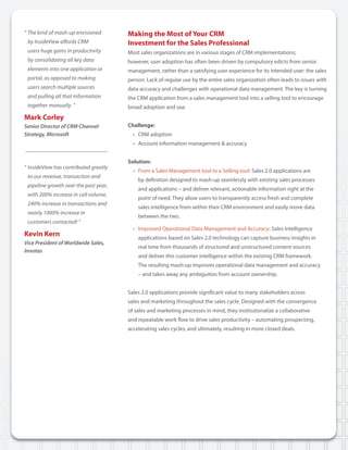 “	The	kind	of	mash-up	envisioned		        Making the Most of Your CRM
	 by	InsideView	affords	CRM		             Investment for the Sales Professional
	 users	huge	gains	in	productivity	       Most sales organizations are in various stages of CRM implementations;
	 by	consolidating	all	key	data		         however, user adoption has often been driven by compulsory edicts from senior
	 elements	into	one	application	or		      management, rather than a satisfying user experience for its intended user: the sales
	 portal,	as	opposed	to	making		          person. Lack of regular use by the entire sales organization often leads to issues with
	 users	search	multiple	sources		         data accuracy and challenges with operational data management. The key is turning
	 and	pulling	all	that	information		      the CRM application from a sales management tool into a selling tool to encourage
	 together	manually.	”	                   broad adoption and use.
Mark Corley
Senior Director of CRM Channel            Challenge:
Strategy, Microsoft                         • CRM adoption
                                            • Account information management & accuracy


                                          Solution:
“	InsideView	has	contributed	greatly		
                                            • From a Sales Management tool to a Selling tool: Sales 2.0 applications are
	 to	our	revenue,	transaction	and		
                                              by definition designed to mash-up seamlessly with existing sales processes
	 pipeline	growth	over	the	past	year,		
                                              and applications – and deliver relevant, actionable information right at the
	 with	200%	increase	in	call	volume,		
                                              point of need. They allow users to transparently access fresh and complete
	 240%	increase	in	transactions	and		
                                              sales intelligence from within their CRM environment and easily move data
	 nearly	1000%	increase	in	
                                              between the two.
	 customers	contacted!	”
                                            • Improved Operational Data Management and Accuracy: Sales Intelligence
Kevin Kern                                    applications based on Sales 2.0 technology can capture business insights in
Vice President of Worldwide Sales,
                                              real time from thousands of structured and unstructured content sources
Innotas
                                              and deliver this customer intelligence within the existing CRM framework.
                                              The resulting mash-up improves operational data management and accuracy
                                              – and takes away any ambiguities from account ownership.


                                          Sales 2.0 applications provide significant value to many stakeholders across
                                          sales and marketing throughout the sales cycle. Designed with the convergence
                                          of sales and marketing processes in mind, they institutionalize a collaborative
                                          and repeatable work flow to drive sales productivity – automating prospecting,
                                          accelerating sales cycles, and ultimately, resulting in more closed deals.
 
