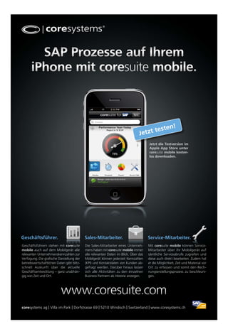 SAP Prozesse auf Ihrem
      iPhone mit coresuite mobile.



                                                                                          esten!
                                                                                  J etzt t
                                                                                        Jetzt die Testversion im
                                                                                        Apple App Store unter
                                                                                        coresuite mobile kosten-
                                                                                        los downloaden.




Geschäftsführer.                             Sales-Mitarbeiter.                         Service-Mitarbeiter.
Geschäftsführern stehen mit coresuite        Die Sales-Mitarbeiter eines Unterneh-      Mit coresuite mobile können Service-
mobile auch auf dem Mobilgerät alle          mens haben mit coresuite mobile immer      Mitarbeiter über ihr Mobilgerät auf
relevanten Unternehmenskennzahlen zur        alle relevanten Daten im Blick. Über das   sämtliche Serviceabrufe zugreifen und
Verfügung. Die grafische Darstellung der     Mobilgerät können jederzeit Kennzahlen     diese auch direkt bearbeiten. Zudem hat
betriebswirtschaftlichen Daten gibt blitz-   (KPI) und Kontaktdaten von Kunden ab-      er die Möglichkeit, Zeit und Material vor
schnell Auskunft über die aktuelle           gefragt werden. Darüber hinaus lassen      Ort zu erfassen und somit den Rech-
Geschäftsentwicklung – ganz unabhän-         sich alle Aktivitäten zu den einzelnen     nungserstellungsprozess zu beschleuni-
gig von Zeit und Ort.                        Business Partnern als Historie anzeigen.   gen.




                            www.coresuite.com
coresystems ag | Villa im Park | Dorfstrasse 69 | 5210 Windisch | Switzerland | www.coresystems.ch
 