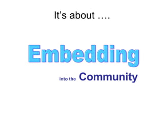 It’s about …. Embedding into the  Community 