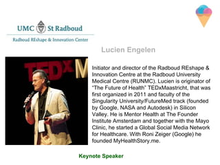 Initiator and director of the Radboud REshape &
Innovation Centre at the Radboud University
Medical Centre (RUNMC). Lucien is originator of
“The Future of Health” TEDxMaastricht, that was
first organized in 2011 and faculty of the
Singularity University/FutureMed track (founded
by Google, NASA and Autodesk) in Silicon
Valley. He is Mentor Health at The Founder
Institute Amsterdam and together with the Mayo
Clinic, he started a Global Social Media Network
for Healthcare. With Roni Zeiger (Google) he
founded MyHealthStory.me.
Lucien Engelen
Keynote Speaker
 