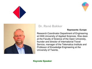 Research Coordinator Department of Engineering
at HAN University of Applied Sciences. Was dean
at the Faculty of Science of the Open University,
founder and director of International Travel
Service, manager of the Telematica Institute and
Professor of Knowledge Engineering at the
University of Twente.
Dr. René Bakker
Represents: Europe
Keynote Speaker
 