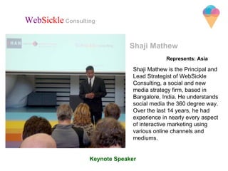Represents: Asia
Shaji Mathew
Shaji Mathew is the Principal and
Lead Strategist of WebSickle
Consulting, a social and new
media strategy firm, based in
Bangalore, India. He understands
social media the 360 degree way.
Over the last 14 years, he had
experience in nearly every aspect
of interactive marketing using
various online channels and
mediums.
WebSickle Consulting
Keynote Speaker
 
