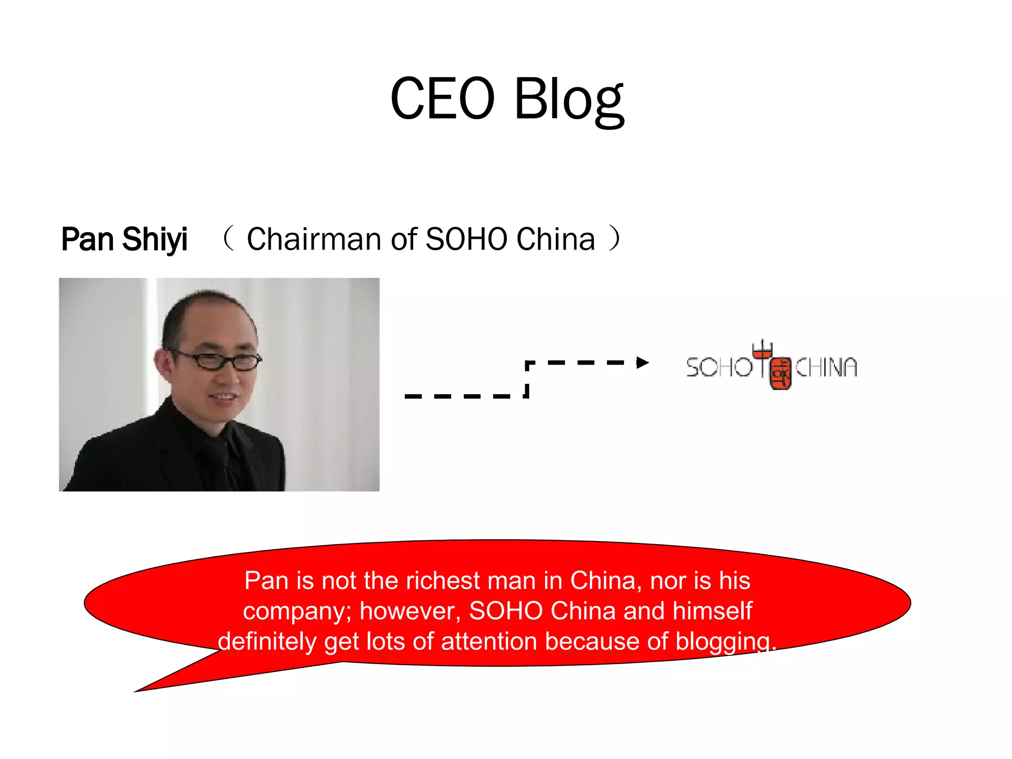 CEO Blog Pan Shiyi  （ Chairman of SOHO China ） Pan is not the richest man in China, nor is his company; however, SOHO China and himself definitely get lots of attention because of blogging. 