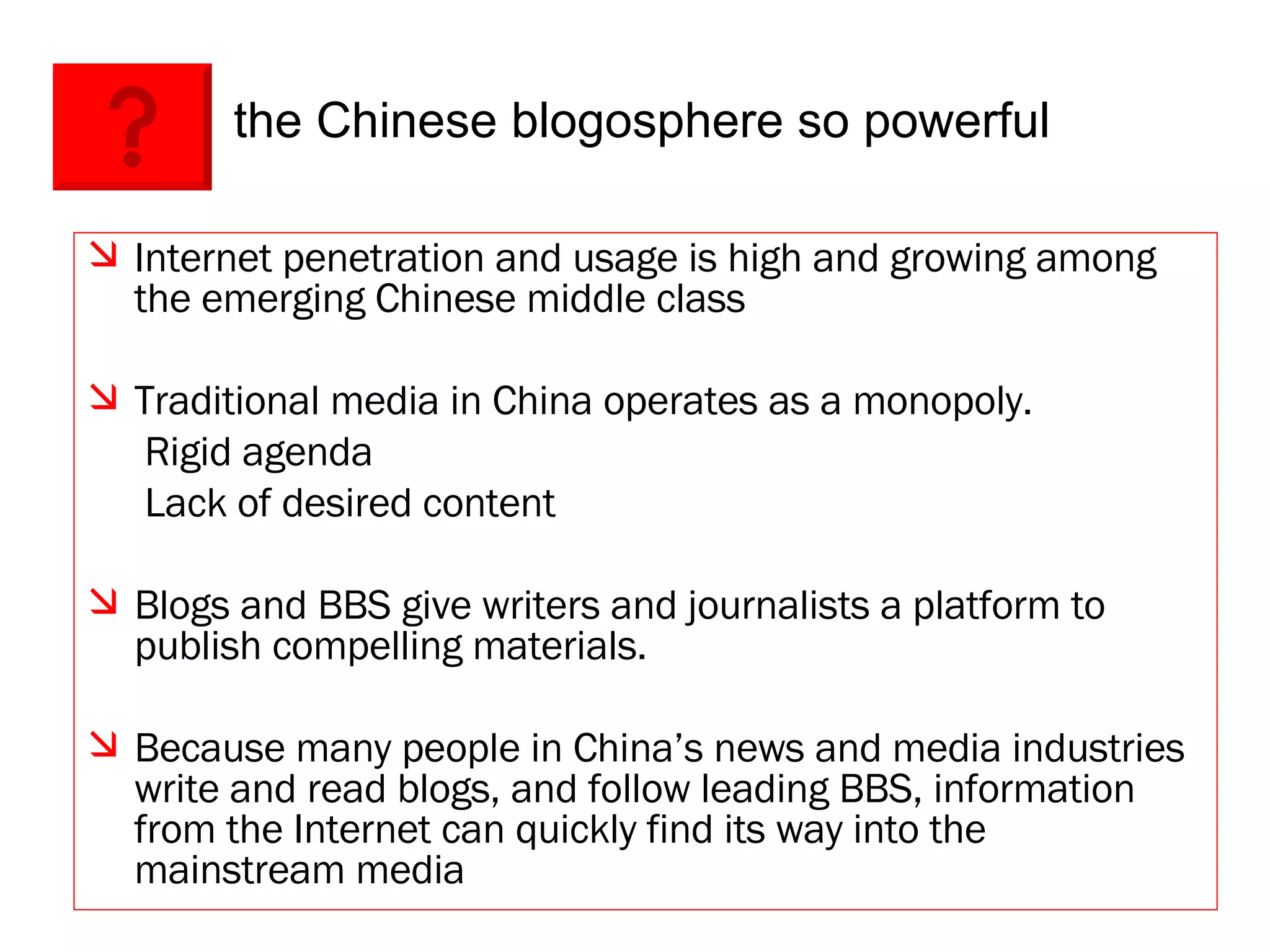 the Chinese blogosphere so powerful Internet penetration and usage is high and growing among the emerging Chinese middle class Traditional media in China operates as a monopoly.    Rigid agenda    Lack of desired content Blogs and BBS give writers and journalists a platform to publish compelling materials. Because many people in China’s news and media industries write and read blogs, and follow leading BBS, information from the Internet can quickly find its way into the mainstream media  