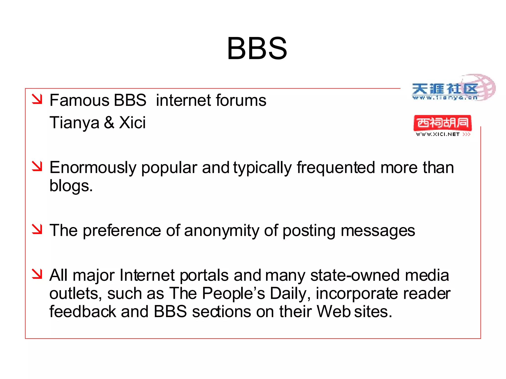 BBS Famous BBS  internet forums  Tianya & Xici  Enormously popular and typically frequented more than blogs.  The preference of anonymity of posting messages  All major Internet portals and many state-owned media outlets, such as The People’s Daily, incorporate reader feedback and BBS sections on their Web sites. 