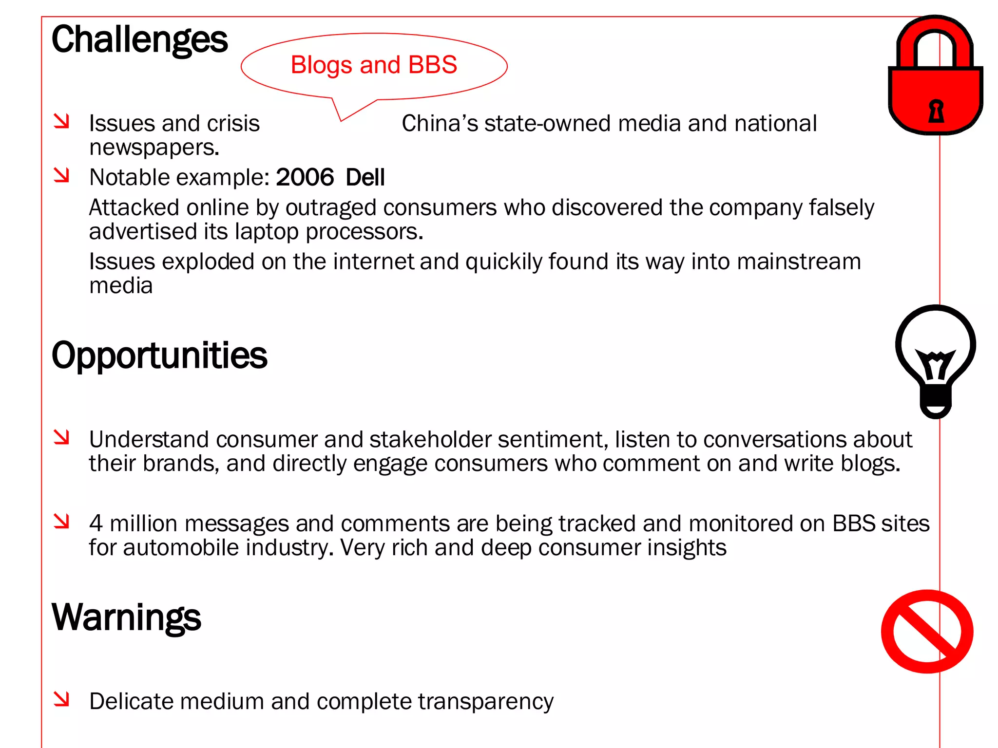 Challenges Issues and crisis  China’s state-owned media and national newspapers.  Notable example:  2006  Dell Attacked online by outraged consumers who discovered the company falsely advertised its laptop processors.  Issues exploded on the internet and quickily found its way into mainstream media Opportunities Understand consumer and stakeholder sentiment, listen to conversations about their brands, and directly engage consumers who comment on and write blogs. 4 million messages and comments are being tracked and monitored on BBS sites for automobile industry. Very rich and deep consumer insights Warnings Delicate medium and complete transparency   Blogs and BBS 