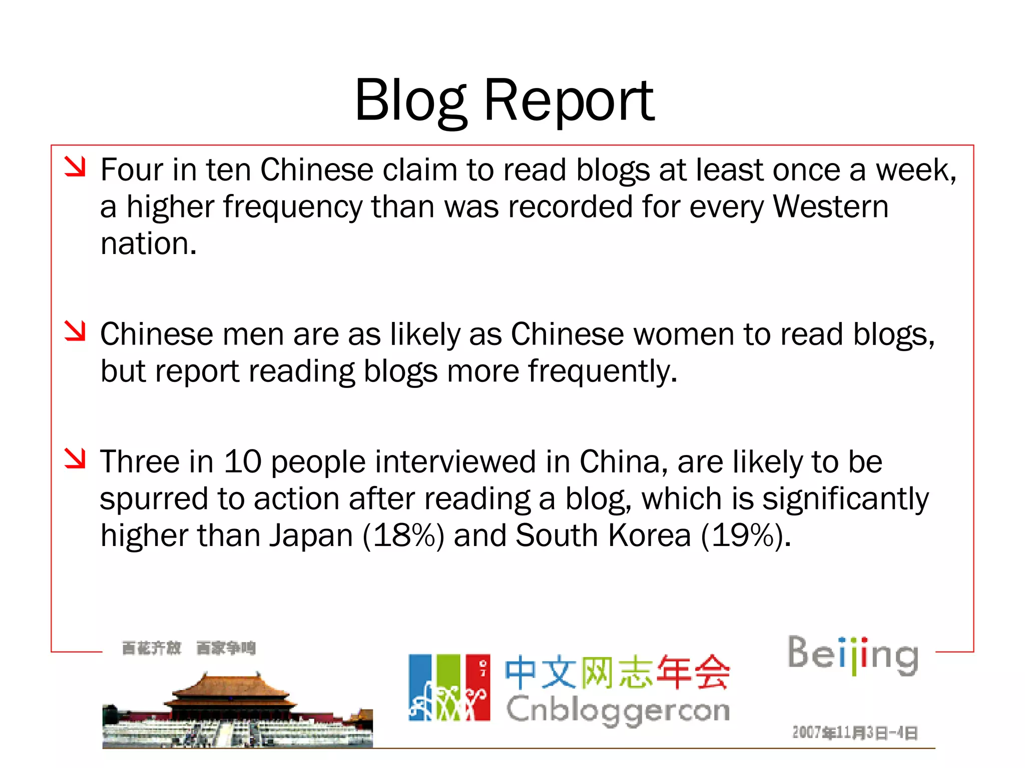 Blog Report   Four in ten Chinese claim to read blogs at least once a week, a higher frequency than was recorded for every Western nation. Chinese men are as likely as Chinese women to read blogs, but report reading blogs more frequently. Three in 10 people interviewed in China, are likely to be spurred to action after reading a blog, which is significantly higher than Japan (18%) and South Korea (19%). 
