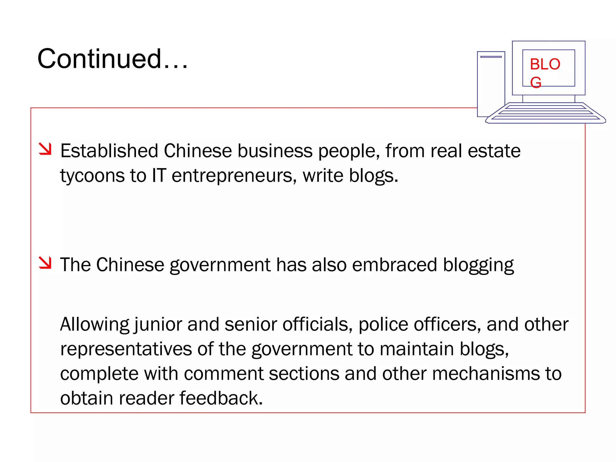 Continued… Established Chinese business people, from real estate tycoons to IT entrepreneurs, write blogs.  The Chinese government has also embraced blogging Allowing junior and senior officials, police officers, and other representatives of the government to maintain blogs, complete with comment sections and other mechanisms to obtain reader feedback. BLOG 