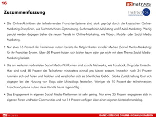 16

Zusammenfassung

• Die Online-Aktivitäten der teilnehmenden Franchise-Systeme sind stark geprägt durch die klassischen Online-
     Marketing-Disziplinen, wie Suchmaschinen-Optimierung, Suchmaschinen-Marketing und E-Mail-Marketing. Wenig
     genutzt werden dagegen bisher die neuen Trends im Online-Marketing, wie Video-, Mobile- oder Social Media
     Marketing.

• Nur etwa 16 Prozent der Teilnehmer nutzen bereits die Möglichkeiten sozialer Medien (Social Media-Marketing)
     für ihr Franchise-System. Über 50 Prozent haben sich bisher kaum oder gar nicht mit dem Thema Social Media-
     Marketing befasst.

• Die am weitesten verbreiteten Social Media-Plattformen sind soziale Netzwerke, wie Facebook, Xing oder LinkedIn.
     Hier sind rund 40 Prozent der Teilnehmer mindestens einmal pro Monat präsent. Immerhin noch 34 Prozent
     tummeln sich auf Foren und Portalen und verschaffen sich so öffentliches Gehör. Starke Zurückhaltung lässt sich
     dagegen bei der Nutzung von Blogs oder Microblogs feststellen. Weniger als 10 Prozent der teilnehmenden
     Franchise-Systeme nutzen diese Kanäle heute regelmäßig.

• Das Engagement in eigenen Social Media-Plattformen ist sehr gering. Nur etwa 25 Prozent engagieren sich in
     eigenen Foren und/oder Communities und nur 14 Prozent verfügen über einen eigenen Unternehmensblog.




                                                                           GANZHEITLICHE ONLINE-KOMMUNIKATION
 