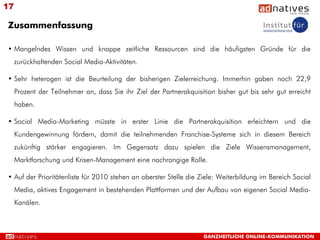17

Zusammenfassung

• Mangelndes Wissen und knappe zeitliche Ressourcen sind die häufigsten Gründe für die
     zurückhaltenden Social Media-Aktivitäten.

• Sehr heterogen ist die Beurteilung der bisherigen Zielerreichung. Immerhin gaben noch 22,9
     Prozent der Teilnehmer an, dass Sie ihr Ziel der Partnerakquisition bisher gut bis sehr gut erreicht
     haben.

• Social Media-Marketing müsste in erster Linie die Partnerakquisition erleichtern und die
     Kundengewinnung fördern, damit die teilnehmenden Franchise-Systeme sich in diesem Bereich
     zukünftig stärker engagieren. Im Gegensatz dazu spielen die Ziele Wissensmanagement,
     Marktforschung und Krisen-Management eine nachrangige Rolle.

• Auf der Prioritätenliste für 2010 stehen an oberster Stelle die Ziele: Weiterbildung im Bereich Social
     Media, aktives Engagement in bestehenden Plattformen und der Aufbau von eigenen Social Media-
     Kanälen.



                                                                    GANZHEITLICHE ONLINE-KOMMUNIKATION
 