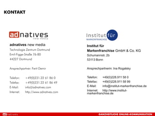 KONTAKT




 adnatives new media                    Institut für
 Technologie Zentrum Dortmund           Markenfranchise GmbH & Co. KG
 Emil-Figge-Straße 76-80                Schumannstr. 2b
 44227 Dortmund                         53113 Bonn

 Ansprechpartner: Ferit Demir           Ansprechpartnerin: Ina Rogalsky


 Telefon:    +49(0)231.22 61 86 0       Telefon:  +49(0)228.911 58 0
 Telefax:    +49(0)231.22 61 86 49      Telefax:  +49(0)228.911 58 99
 E-Mail:     info@adnatives.com         E-Mail:   info@institut-markenfranchise.de
                                        Internet: http://www.institut-
 Internet:   http://www.adnatives.com   markenfranchise.de




                                                GANZHEITLICHE ONLINE-KOMMUNIKATION
 
