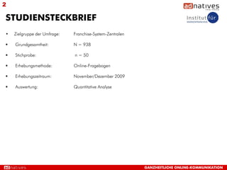 2

STUDIENSTECKBRIEF
•   Zielgruppe der Umfrage:   Franchise-System-Zentralen

   Grundgesamtheit:          N = 938

   Stichprobe:               n = 50

   Erhebungsmethode:         Online-Fragebogen

   Erhebungszeitraum:        November/Dezember 2009

   Auswertung:               Quantitative Analyse




                                                           GANZHEITLICHE ONLINE-KOMMUNIKATION
 
