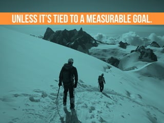 Unless it’s tied to a measurable goal.
 