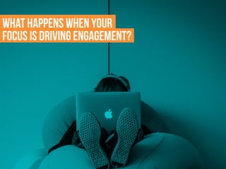 What happens when your
focus is driving engagement?
 