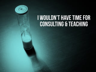 I wouldn’t have time for
consulting & teaching
 