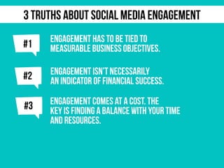 j
ENGAGEMENT HAS TO BE TIED TO
MEASURABLE BUSINESS OBJECTIVES.
j#2 ENGAGEMENT ISN’T NECESSARILY
AN INDICATOR OF FINANCIAL SUCCESS.
#1
3 TRUTHS ABOUT SOCIAL MEDIA ENGAGEMENT
j#3 ENGAGEMENT COMES AT A COST. THE
KEY IS FINDING A BALANCE WITH YOUR TIME
AND RESOURCES.
 