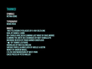 SYMBOLS
retina icons
THANKS!
typography
bebas neue
images
1963 television eyeglasses by x-ray delta one
Goal by Daniele Zanni
06-i should have been climbing last night by dave morris
Climbing the Arête des Cosmiques by Matt Kowalczyk
Macbook on desk by craig garner (unsplash)
/ by thomas leuthard
HOURGLASS BY Nick Olejniczak
Vintage purple alarm clock by adelle & justin
money by andrew magill
[15:26] gratwanderung by west-park
CHESS PIECES BY PETER MILLER
 