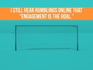 I still hear rumblings online that
“engagement is the goal.”
 