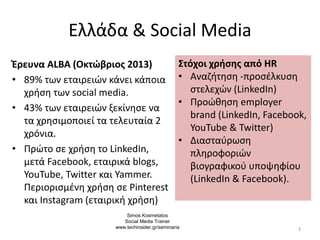Ελλάδα & Social Media
Έρευνα ALBA (Οκτώβριος 2013)
• 89% των εταιρειών κάνει κάποια
χρήση των social media.
• 43% των εταιρειών ξεκίνησε να
τα χρησιμοποιεί τα τελευταία 2
χρόνια.
• Πρώτο σε χρήση το LinkedIn,
μετά Facebook, εταιρικά blogs,
YouTube, Twitter και Yammer.
Περιορισμένη χρήση σε Pinterest
και Instagram (εταιρική χρήση)
3
Στόχοι χρήσης από HR
• Aναζήτηση -προσέλκυση
στελεχών (LinkedIn)
• Προώθηση employer
brand (LinkedIn, Facebook,
YouTube & Twitter)
• Διασταύρωση
πληροφοριών
βιογραφικού υποψηφίου
(LinkedIn & Facebook).
Simos Kosmetatos
Social Media Trainer
www.techinsider.gr/seminaria
 