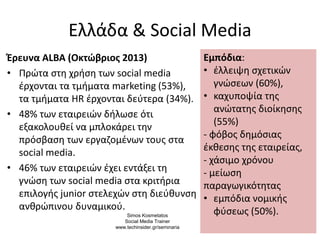 Ελλάδα & Social Media
Έρευνα ALBA (Οκτώβριος 2013)
• Πρώτα στη χρήση των social media
έρχονται τα τμήματα marketing (53%),
τα τμήματα HR έρχονται δεύτερα (34%).
• 48% των εταιρειών δήλωσε ότι
εξακολουθεί να μπλοκάρει την
πρόσβαση των εργαζομένων τους στα
social media.
• 46% των εταιρειών έχει εντάξει τη
γνώση των social media στα κριτήρια
επιλογής junior στελεχών στη διεύθυνση
ανθρώπινου δυναμικού.
4
Εμπόδια:
• έλλειψη σχετικών
γνώσεων (60%),
• καχυποψία της
ανώτατης διοίκησης
(55%)
- φόβος δημόσιας
έκθεσης της εταιρείας,
- χάσιμο χρόνου
- μείωση
παραγωγικότητας
• εμπόδια νομικής
φύσεως (50%).Simos Kosmetatos
Social Media Trainer
www.techinsider.gr/seminaria
 