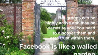 Facebook is like a walled
17
But groups can be
highly active and may be
secret to you. You need
to discover them and
earn trust within them.
https://flic.kr/p/cjPKzh
 