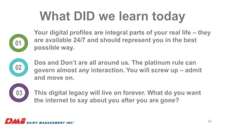 What DID we learn today
01
02
03
Your digital profiles are integral parts of your real life – they
are available 24/7 and should represent you in the best
possible way.
Dos and Don’t are all around us. The platinum rule can
govern almost any interaction. You will screw up – admit
and move on.
This digital legacy will live on forever. What do you want
the internet to say about you after you are gone?
24
 